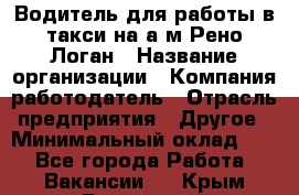 Водитель для работы в такси на а/м Рено-Логан › Название организации ­ Компания-работодатель › Отрасль предприятия ­ Другое › Минимальный оклад ­ 1 - Все города Работа » Вакансии   . Крым,Бахчисарай